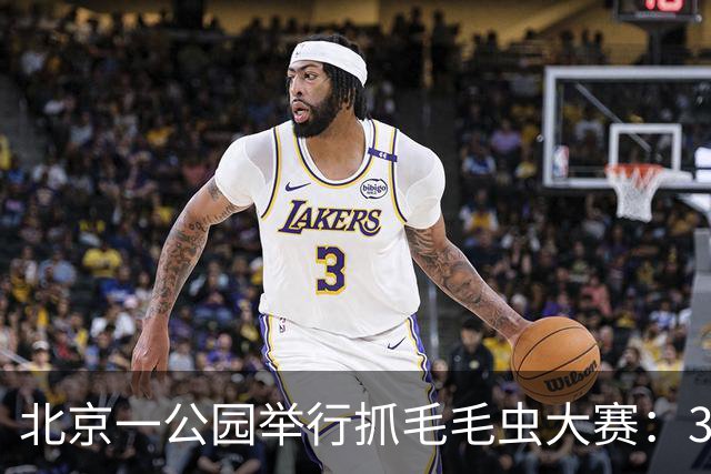北京一公园举行抓毛毛虫大赛：3天抓了12万条，1天抓4000条只排第二；毛毛虫为啥这么多